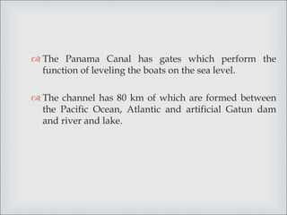  The Panama Canal has gates which perform the
function of leveling the boats on the sea level.
 The channel has 80 km of which are formed between
the Pacific Ocean, Atlantic and artificial Gatun dam
and river and lake.
 