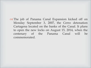  The job of Panama Canal Expansion kicked off on
Monday September 3, 2007, the Cerro detonation
Cartagena located on the banks of the Canal. It plans
to open the new locks on August 15, 2014, when the
centenary of the Panama Canal will be
commemorated.
 