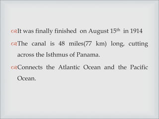 It was finally finished on August 15th in 1914
The canal is 48 miles(77 km) long, cutting
across the Isthmus of Panama.
Connects the Atlantic Ocean and the Pacific
Ocean.
 