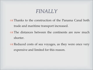 FINALLY
 Thanks to the construction of the Panama Canal both
trade and maritime transport increased.
 The distances between the continents are now much
shorter.
 Reduced costs of sea voyages, as they were once very
expensive and limited for this reason.
 