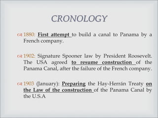  1880: First attempt to build a canal to Panama by a
French company.
 1902: Signature Spooner law by President Roosevelt.
The USA agreed to resume construction of the
Panama Canal, after the failure of the French company.
 1903 (January): Preparing the Hay-Herrán Treaty on
the Law of the construction of the Panama Canal by
the U.S.A
CRONOLOGY
 