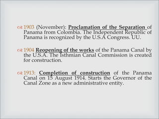  1903 (November): Proclamation of the Separation of
Panama from Colombia. The Independent Republic of
Panama is recognized by the U.S.A Congress. UU.
 1904 Reopening of the works of the Panama Canal by
the U.S.A. The Isthmian Canal Commission is created
for construction.
 1913: Completion of construction of the Panama
Canal on 15 August 1914. Starts the Governor of the
Canal Zone as a new administrative entity.
 