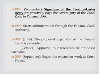  1977: (September) Signature of the Torrijos-Carter
treaty progressively pays the sovereignty of the Canal
Zone to Panama USA.
 1999: Starts administration through the Panama Canal
Authority.
 2006 (april): The proposed expansion of the Panama
Canal is presented.
(October): Approved by referendum the proposed
extension.
 2007 (September): Began the expansion work at Cerro
Paraiso.
 