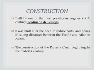  Built by one of the most prestigious engineers XIX
century: Ferdinand de Lesseps.
 It was built after the need to reduce costs, and hours
of sailing distances between the Pacific and Atlantic
oceans.
 The construction of the Panama Canal beginning in
the mid-XIX century.
CONSTRUCTION
 