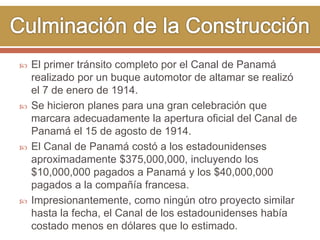  El primer tránsito completo por el Canal de Panamá 
realizado por un buque automotor de altamar se realizó 
el 7 de enero de 1914. 
 Se hicieron planes para una gran celebración que 
marcara adecuadamente la apertura oficial del Canal de 
Panamá el 15 de agosto de 1914. 
 El Canal de Panamá costó a los estadounidenses 
aproximadamente $375,000,000, incluyendo los 
$10,000,000 pagados a Panamá y los $40,000,000 
pagados a la compañía francesa. 
 Impresionantemente, como ningún otro proyecto similar 
hasta la fecha, el Canal de los estadounidenses había 
costado menos en dólares que lo estimado. 
 