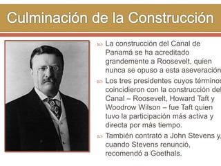  La construcción del Canal de 
Panamá se ha acreditado 
grandemente a Roosevelt, quien 
nunca se opuso a esta aseveración. 
 Los tres presidentes cuyos términos 
coincidieron con la construcción del 
Canal – Roosevelt, Howard Taft y 
Woodrow Wilson – fue Taft quien 
tuvo la participación más activa y 
directa por más tiempo. 
 También contrató a John Stevens y, 
cuando Stevens renunció, 
recomendó a Goethals. 
 