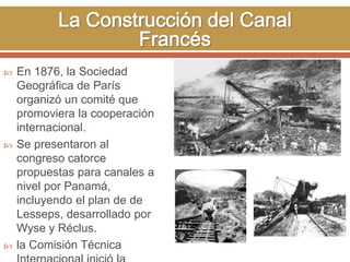  En 1876, la Sociedad 
Geográfica de París 
organizó un comité que 
promoviera la cooperación 
internacional. 
 Se presentaron al 
congreso catorce 
propuestas para canales a 
nivel por Panamá, 
incluyendo el plan de de 
Lesseps, desarrollado por 
Wyse y Réclus. 
 la Comisión Técnica 
Internacional inició la 
 