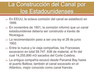  En EEUU, la octava comisión del canal se estableció en 
1899. 
 En noviembre de 1901, la comisión informó que un canal 
estadounidense debería ser construido a través de 
Nicaragua. 
 La recomendación paso a ser una ley el 28 de junio 
1902. 
 Entre la nueva y la vieja compañías, los Franceses 
excavaron en total 59.747. 638 de material, al fin del 
cual 14,255,890 m3 sacados del Corte Culebra. 
 La antigua compañía excavó desde Panamá Bay hasta 
el puerto Balboa; también el canal excavado en el 
Atlántico, mejor conocido como canal francés. 
 