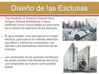  Tres hombres, el Teniente Coronel Harry 
Hodges, Edward Schildhauer y Henry 
Goldmark fueron responsables en gran parte 
por el diseño de ingeniería de las esclusas. 
 El agua también sirve para generar energía 
eléctrica, para operar los motores eléctricos 
que abren y cierran las compuertas y las 
válvulas y las locomotoras eléctricas de las 
esclusas. 
 Las compuertas de las esclusas constituyen 
las partes móviles más llamativas del Canal. 
Las compuertas se mueven como puertas 
dobles. 
 
