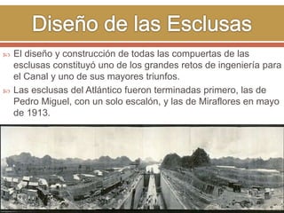  El diseño y construcción de todas las compuertas de las 
esclusas constituyó uno de los grandes retos de ingeniería para 
el Canal y uno de sus mayores triunfos. 
 Las esclusas del Atlántico fueron terminadas primero, las de 
Pedro Miguel, con un solo escalón, y las de Miraflores en mayo 
de 1913. 
 