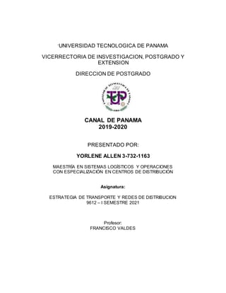 ‘UNIVERSIDAD TECNOLOGICA DE PANAMA
VICERRECTORIA DE INSVESTIGACION, POSTGRADO Y
EXTENSION
DIRECCION DE POSTGRADO
CANAL DE PANAMA
2019-2020
PRESENTADO POR:
YORLENE ALLEN 3-732-1163
MAESTRÍA EN SISTEMAS LOGÍSTICOS Y OPERACIONES
CON ESPECIALIZACIÓN EN CENTROS DE DISTRIBUCIÓN
Asignatura:
ESTRATEGIA DE TRANSPORTE Y REDES DE DISTRIBUCION
9612 – I SEMESTRE 2021
Profesor:
FRANCISCO VALDES
 