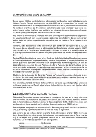 LA AMPLIACIÓN DEL CANAL DE PANAMÁ
Oficina Económica y Comercial de la Embajada de España en Panamá 12
Desde que en 1990 se nombró al primer administrador del Canal de nacionalidad panameña,
Gilberto Guardia Fábrega y sobre todo a partir de 1996 con el nombramiento del también pa-
nameño Alberto Alemán Zubieta (administrador actual de la ACP), la administración canalera
ha cambiado el enfoque de dirección que se había llevado hasta entonces y que había con-
sistido en una política diseñada para satisfacer los intereses del comercio norteamericano en
un primer plano, para después atender al resto de naciones.
Hoy en día, la dirección de la Autoridad del Canal apuesta por un acercamiento a los principa-
les usuarios del Canal, bien sean empresas o gobiernos, con el objetivo de dar un mejor ser-
vicio a todos los países, especialmente a aquellos para los cuales el Canal representa una
vía crucial.
Por tanto, cabe destacar que se ha producido un gran cambio en los objetivos de la ACP, se
ha pasado de una situación donde el administrador del Canal era su principal usuario, EEUU,
país para el cual el Canal era un servicio público sin fines lucrativos; a la situación actual, en
la que el país administrador no usa el Canal pero quiere hacer del mismo una empresa renta-
ble.
Tanto el Título Constitucional como la Ley Orgánica de la Autoridad del Canal consagran que
el Canal deberá ser una empresa eficiente y rentable, integrada en la estrategia marítima na-
cional, que busca convertir a Panamá en un conglomerado marítimo regional y un pilar del
desarrollo socioeconómico del país. Además, al estar la Autoridad del Canal facultada por ley
para emprender actividades comerciales que complementen el funcionamiento de la vía
acuática, se abre una nueva puerta de oportunidades, tanto a nivel del Canal como de la co-
munidad empresarial en general.
El objetivo de la Autoridad del Canal de Panamá es “mejorar la seguridad, eficiencia, la pro-
ductividad, las relaciones con sus clientes y mantener una posición competitiva dentro de los
sectores de mercado a los cuales sirve”.
Hoy en día la Autoridad del Canal de Panamá tiene por tanto capacidad para fijar una nueva
política de precios para el Canal, sobre la base de los objetivos del nuevo país dueño y admi-
nistrador de este activo.
2.2. ESTRUCTURA DEL CANAL DE PANAMÁ
El Canal de Panamá se encuentra situada en la zona centro del país, en la franja más estre-
cha del mismo. Va de noroeste a sudeste, de la ciudad de Colón (océano Atlántico) a la ciu-
dad de Panamá (océano Pacífico), siendo la distancia por aire de 69.1 Kilómetros. Ahora bien
su distancia por tierra, es decir, su longitud es de aproximadamente 80 kilómetros.
El Canal posee tres juegos de esclusas –Gatún, Pedro Miguel y Miraflores- de dos vías cada
uno, que elevan y bajan las naves entre el nivel del mar y el lago Gatún.
Las cámaras de las esclusas tienen un ancho de 33.53 metros de ancho y 304.8 metros de
largo, lo cual limita las dimensiones de los buques que pueden pasar por el Canal hoy por
hoy. A los buques más grandes que pueden transitar por el Canal se les llama mundialmente
Panamax. Las medidas de los mismos sin las siguientes:
Manga-----------------------------32,3 metros;
Calado-----------------------------12 metros de agua dulce tropical;
 