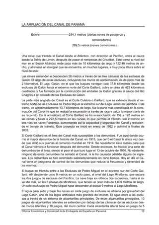 LA AMPLIACIÓN DEL CANAL DE PANAMÁ
Oficina Económica y Comercial de la Embajada de España en Panamá 13
Eslora------------------------------294,1 metros (ciertas naves de pasajeros y
contenedores)
289,5 metros (naves comerciales)
Una nave que transita el Canal desde el Atlántico, con dirección al Pacífico, entra al cauce
desde la Bahía de Limón, después de pasar el rompeolas de Cristóbal. Este tramo a nivel del
mar en el Sector Atlántico mide poco más de 10 kilómetros de largo y 152,40 metros de an-
cho, y atraviesa un manglar que se encuentra, en muchos lugares, a muy poca altura sobre el
nivel del mar.
Las naves ascienden o descienden 26 metros a través de las tres cámaras de las esclusas de
Gatún. El largo de estas esclusas, incluyendo los muros de aproximación, es de poco más de
2 kilómetros. El Lago Gatún, en el que los buques navegan casi 37.8 kilómetros desde las
esclusas de Gatún hasta el extremo norte del Corte Gaillard, cubre un área de 423 kilómetros
cuadrados y fue formado por la construcción del embalse de Gatún gracias al cauce del Río
Chagres a un costado de las Esclusas de Gatún.
La parte más angosta del Canal es el Corte Culebra o Gaillard, que se extiende desde el ex-
tremo norte de las Esclusas de Pedro Miguel al extremo sur del Lago Gatún en Gamboa. Este
tramo, de aproximadamente 13,7 kilómetros de largo, fue la parte más complicada en la cons-
trucción del Canal ya que se realizó la excavación a través de roca y caliza la mayor parte de
su recorrido. En la actualidad, el Corte Gaillard se ha ensanchando de 152 a 192 metros en
las rectas y hasta a 222,5 metros en las curvas, lo que permite el tránsito casi irrestricto en
dos vías de naves Panamax, aumentando así la capacidad y seguridad del Canal y reducien-
do el tiempo de tránsito. Este proyecto se inició en enero de 1992 y culminó a finales de
2002.
El Corte Gaillard es el área del Canal más susceptible a los derrumbes. Fue aquí donde ocu-
rrió el mayor derrumbe de la historia del Canal, en 1915, que cerró el Canal la única vez des-
de que abrió sus puertas al comercio mundial en 1914. Se necesitaron siete meses para que
el Canal volviera a funcionar después del derrumbe. Desde entonces, ha habido una serie de
derrumbes en el área, siendo el peor el que tuvo lugar el 13 de octubre de 1986. No obstante,
ninguno de estos derrumbes ha cerrado el Canal, ni le ha causado pérdida alguna de ingre-
sos. Los derrumbes se han controlado satisfactoriamente en corto tiempo. Hoy en día el Ca-
nal tiene un programa de control de los derrumbes que reduce la frecuencia y severidad de
los mismos.
El buque en tránsito entra a las Esclusas de Pedro Miguel en el extremo sur del Corte Gai-
llard. Allí desciende unos 9 metros en un solo paso, al nivel del Lago Miraflores, que separa
los dos juegos de esclusas del Pacífico. La nave baja los últimos dos escalones, hasta el ni-
vel del mar, en las Esclusas de Miraflores, que tienen un poco más de 1,609 metros de largo.
Un solo esclusaje en Pedro Miguel hace descender al buque 9 metros al Lago Miraflores.
El agua para subir y bajar las naves en cada juego de esclusas se obtiene por gravedad del
Lago Gatún, uno de los lagos artificiales más grandes del mundo. El agua entra a las esclu-
sas a través de un sistema de alcantarillas principales. De estas alcantarillas principales, 10
juegos de alcantarillas laterales se extienden por debajo de las cámaras de las esclusas des-
de muros laterales y 10 juegos, del muro central. Cada alcantarilla lateral tiene un juego de 5
 