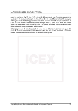 LA AMPLIACIÓN DEL CANAL DE PANAMÁ
Oficina Económica y Comercial de la Embajada de España en Panamá 14
agujeros que tienen 4 y 1/2 pies (1,37 metros) de diámetro cada uno. A medida que se vierte
agua dentro de las alcantarillas principales, ésta se desvía a las 20 alcantarillas laterales y se
distribuye a través de 100 agujeros en el piso de la cámara. Por cada buque que transita el
Canal se usan unos 52 millones de galones de agua dulce (1 galón = 3,8 litros), los cuales
fluyen por gravedad a través de las esclusas y se vierten al océano. Cabe destacar que en
ningún momento entra agua salada al lago Gatún.
El tiempo promedio de tránsito es de 8-10 horas siendo el tiempo medio total en aguas del
Canal de 24 horas. El Canal funciona 24 horas al día, 365 días al año, ofreciendo servicio de
tránsito a naves de todas las naciones sin discriminación alguna.
 