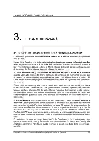 LA AMPLIACIÓN DEL CANAL DE PANAMÁ
Oficina Económica y Comercial de la Embajada de España en Panamá 15
3. EL CANAL DE PANAMÁ
3.1. EL PAPEL DEL CANAL DENTRO DE LA ECONOMÍA PANAMEÑA
La economía panameña es una economía basada en el sector servicios (componen el
70% del PIB).
Hoy en día el Canal es una de las principales fuentes de ingresos de la República de Pa-
namá, representando entre el 8 y 9% del PIB de Panamá. Panamá tiene un PIB entorno a
los 17 mil millones de dólares (entorno a 12 mil millones de Euros), de los que la aportación
de los peajes del Canal alcanza sobre mil millones de dólares.
El Canal de Panamá es y será durante los próximos 10 años el motor de la inversión
pública. Los 5.250 millones de dólares estimados se sumarán a las inversiones conexas que
se derivan de su construcción, sobre todo en sectores como el inmobiliario y el turismo. El
Canal deberá aumentar el peaje en forma escalonada durante los siguientes años para finan-
ciar la obra.
Existen otros sectores muy relacionados con el sector servicios que han crecido con fuerza
en los últimos años: Zona Libre de Colón (que mueve un comercio, importaciones y reexpor-
taciones similares al propio PIB del país); Centro Financiero Internacional; y más reciente-
mente el sector turismo (que ingresa tantas divisas como los propios peajes del Canal) y el
sector inmobiliario que asiste a una fuerte actividad constructora en los subsectores turístico y
residencial.
El área de Howard, antigua base militar, se está desarrollando como un centro logístico e
industrial. Desde que Panamá tomo el control de la zona del Canal, esta zona dio a Panamá
algunos activos como la Planta de tratamiento de agua, 69 tanques de almacenamiento de
combustible, una Terminal aérea, entre otras. Y ante el proyecto de Ampliación, y la idea de
desarrollar la “Zona Especial de Howard” se creo la Agencia Económica Especial Asia-
Pacífico (AEEAP) para construir una zona de comercios y empresas para la exportación, con
el fin de atraer la inversión extranjera y crear el mayor centro comercial del continente ameri-
cano.
El crecimiento de estos sectores y la ampliación del Canal no son hechos desligados, sino
que unos dependen de otros, y Panamá ha sido centro de atención debido a su Canal y a la
Ampliación del mismo. Por ello, se puede decir que el Canal es la base de la economía pa-
nameña.
 