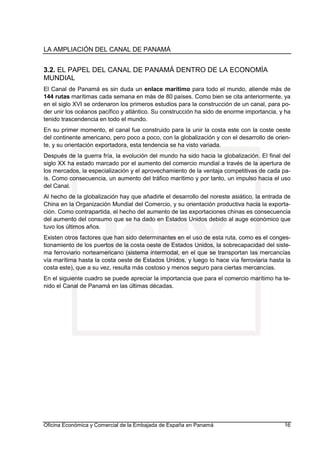 LA AMPLIACIÓN DEL CANAL DE PANAMÁ
Oficina Económica y Comercial de la Embajada de España en Panamá 16
3.2. EL PAPEL DEL CANAL DE PANAMÁ DENTRO DE LA ECONOMÍA
MUNDIAL
El Canal de Panamá es sin duda un enlace marítimo para todo el mundo, atiende más de
144 rutas marítimas cada semana en más de 80 países. Como bien se cita anteriormente, ya
en el siglo XVI se ordenaron los primeros estudios para la construcción de un canal, para po-
der unir los océanos pacífico y atlántico. Su construcción ha sido de enorme importancia, y ha
tenido trascendencia en todo el mundo.
En su primer momento, el canal fue construido para la unir la costa este con la coste oeste
del continente americano, pero poco a poco, con la globalización y con el desarrollo de orien-
te, y su orientación exportadora, esta tendencia se ha visto variada.
Después de la guerra fría, la evolución del mundo ha sido hacia la globalización. El final del
siglo XX ha estado marcado por el aumento del comercio mundial a través de la apertura de
los mercados, la especialización y el aprovechamiento de la ventaja competitivas de cada pa-
ís. Como consecuencia, un aumento del tráfico marítimo y por tanto, un impulso hacia el uso
del Canal.
Al hecho de la globalización hay que añadirle el desarrollo del noreste asiático, la entrada de
China en la Organización Mundial del Comercio, y su orientación productiva hacia la exporta-
ción. Como contrapartida, el hecho del aumento de las exportaciones chinas es consecuencia
del aumento del consumo que se ha dado en Estados Unidos debido al auge económico que
tuvo los últimos años.
Existen otros factores que han sido determinantes en el uso de esta ruta, como es el conges-
tionamiento de los puertos de la costa oeste de Estados Unidos, la sobrecapacidad del siste-
ma ferroviario norteamericano (sistema intermodal, en el que se transportan las mercancías
vía marítima hasta la costa oeste de Estados Unidos, y luego lo hace vía ferroviaria hasta la
costa este), que a su vez, resulta más costoso y menos seguro para ciertas mercancías.
En el siguiente cuadro se puede apreciar la importancia que para el comercio marítimo ha te-
nido el Canal de Panamá en las últimas décadas.
 
