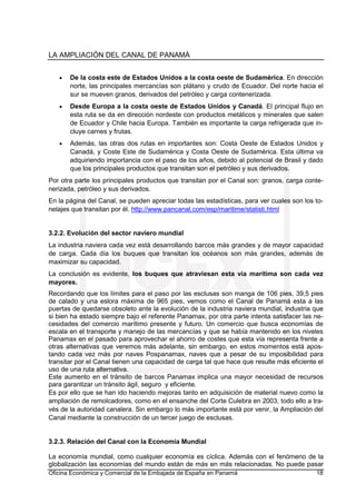 LA AMPLIACIÓN DEL CANAL DE PANAMÁ
Oficina Económica y Comercial de la Embajada de España en Panamá 18
• De la costa este de Estados Unidos a la costa oeste de Sudamérica. En dirección
norte, las principales mercancías son plátano y crudo de Ecuador. Del norte hacia el
sur se mueven granos, derivados del petróleo y carga contenerizada.
• Desde Europa a la costa oeste de Estados Unidos y Canadá. El principal flujo en
esta ruta se da en dirección nordeste con productos metálicos y minerales que salen
de Ecuador y Chile hacia Europa. También es importante la carga refrigerada que in-
cluye carnes y frutas.
• Además, las otras dos rutas en importantes son: Costa Oeste de Estados Unidos y
Canadá, y Coste Este de Sudamérica y Costa Oeste de Sudamérica. Esta última va
adquiriendo importancia con el paso de los años, debido al potencial de Brasil y dado
que los principales productos que transitan son el petróleo y sus derivados.
Por otra parte los principales productos que transitan por el Canal son: granos, carga conte-
nerizada, petróleo y sus derivados.
En la página del Canal, se pueden apreciar todas las estadísticas, para ver cuales son los to-
nelajes que transitan por él. http://www.pancanal.com/esp/maritime/statisti.html
3.2.2. Evolución del sector naviero mundial
La industria naviera cada vez está desarrollando barcos más grandes y de mayor capacidad
de carga. Cada día los buques que transitan los océanos son más grandes, además de
maximizar su capacidad.
La conclusión es evidente, los buques que atraviesan esta vía marítima son cada vez
mayores.
Recordando que los límites para el paso por las esclusas son manga de 106 pies, 39,5 pies
de calado y una eslora máxima de 965 pies, vemos como el Canal de Panamá esta a las
puertas de quedarse obsoleto ante la evolución de la industria naviera mundial, industria que
si bien ha estado siempre bajo el referente Panamax, por otra parte intenta satisfacer las ne-
cesidades del comercio marítimo presente y futuro. Un comercio que busca economías de
escala en el transporte y manejo de las mercancías y que se había mantenido en los niveles
Panamax en el pasado para aprovechar el ahorro de costes que esta vía representa frente a
otras alternativas que veremos más adelante, sin embargo, en estos momentos está apos-
tando cada vez más por naves Pospanamax, naves que a pesar de su imposibilidad para
transitar por el Canal tienen una capacidad de carga tal que hace que resulte más eficiente el
uso de una ruta alternativa.
Este aumento en el tránsito de barcos Panamax implica una mayor necesidad de recursos
para garantizar un tránsito ágil, seguro y eficiente.
Es por ello que se han ido haciendo mejoras tanto en adquisición de material nuevo como la
ampliación de remolcadores, como en el ensanche del Corte Culebra en 2003, todo ello a tra-
vés de la autoridad canalera. Sin embargo lo más importante está por venir, la Ampliación del
Canal mediante la construcción de un tercer juego de esclusas.
3.2.3. Relación del Canal con la Economía Mundial
La economía mundial, como cualquier economía es cíclica. Además con el fenómeno de la
globalización las economías del mundo están de más en más relacionadas. No puede pasar
 