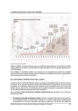 LA AMPLIACIÓN DEL CANAL DE PANAMÁ
Oficina Económica y Comercial de la Embajada de España en Panamá 20
Fuente: El Faro, marzo de 2008
Según el gráfico se puede observar que aun habiendo depresiones en la economía mundial,
a largo plazo por el Canal ha aumentado la carga transitada, si bien en algunas ocasiones es-
ta ha disminuido.
Sin embargo, no debemos olvidar, que aunque hoy se considere que existe una recesión
económica a nivel mundial, Oriente se ha convertido en la fábrica del mundo, lo cual favorece
de manera positiva al Canal de Panamá.
3.3. ENTORNO COMPETITIVO DEL CANAL
A pesar de que el Canal de Panamá ocupa una posición privilegiada para el comercio maríti-
mo dentro de su área de influencia, existen otras alternativas. El argumento de que el Canal
constituye un importante ahorro para las navieras ha ido perdiendo peso con el paso del
tiempo, ya que, hoy en día, el tránsito por la vía acuática representa un pequeño porcentaje
de los costes totales de operación para estas empresas.
Las principales rutas de comercio marítimo internacional que compiten con el Canal de
Panamá son estas:
• El sistema Intemodal de Estados Unidos. El gran competidor del Canal es el Canal Se-
co de Estados Unidos. El canal seco consiste en un centro multimodal de redistribución
de productos en el cual la mercancía que llega a puerto por una de las dos costas de
 