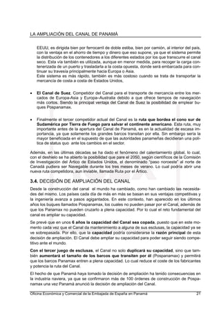 LA AMPLIACIÓN DEL CANAL DE PANAMÁ
Oficina Económica y Comercial de la Embajada de España en Panamá 21
EEUU, es dirigida bien por ferrocarril de doble estiba, bien por camión, al interior del país,
con la ventaja en el ahorro de tiempo y dinero que eso supone, ya que el sistema permite
la distribución de los contenedores a los diferentes estados por los que transcurre el canal
seco. Esta vía también es utilizada, aunque en menor medida, para recoger la carga con-
tenerizada de un puerto y trasladarla a la costa opuesta, donde será embarcada para con-
tinuar su travesía principalmente hacia Europa o Asia.
Este sistema es más rápido, también es más costoso cuando se trata de transportar la
mercancía de costa a costa de Estados Unidos,
• El Canal de Suez. Competidor del Canal para el transporte de mercancía entre los mer-
cados de Europa-Asia y Europa–Australia debido a que ofrece tiempos de navegación
más cortos. Siendo la principal ventaja del Canal de Suez la posibilidad de emplear bu-
ques Pospanamax.
• Finalmente el tercer competidor actual del Canal es la ruta que bordea el cono sur de
Sudamérica por Tierra de Fuego para salvar el continente americano. Esta ruta, muy
importante antes de la apertura del Canal de Panamá, es en la actualidad de escasa im-
portancia, ya que solamente los grandes barcos transitan por ella. Sin embargo sería la
mayor beneficiada en el supuesto de que las autoridades panameñas decidieran una polí-
tica de status quo ante los cambios en el sector.
Además, en las últimas décadas se ha dado el fenómeno del calentamiento global, lo cual,
con el deshielo se ha abierto la posibilidad que pare el 2050, según científicos de la Comisión
de Investigación del Ártico de Estados Unidos, el denominado “paso noroeste” al norte de
Canadá pudiera ser Navegable durante los tres meses de verano. Lo cual podría abrir una
nueva ruta competidora, aun inviable, llamada Ruta por el Ártico.
3.4. DECISIÓN DE AMPLIACIÓN DEL CANAL
Desde la construcción del canal el mundo ha cambiado, como han cambiado las necesida-
des del mismo. Los países cada día de más en más se basan en sus ventajas competitivas y
la ingeniería avanza a pasos agigantados. En este contexto, han aparecido en los últimos
años los buques llamados Pospanamax, los cuales no pueden pasar por el Canal, además de
que los Panamax no pueden cruzarlo a plena capacidad. Por lo cual el reto fundamental del
canal es ampliar su capacidad.
Se prevé que en unos 6 años la capacidad del Canal sea copada, puesto que en este mo-
mento cada vez que el Canal da mantenimiento a alguna de sus esclusas, la capacidad ya se
ve sobrepasada. Por ello, que la capacidad podría considerarse la razón principal de esta
decisión de ampliación. El Canal debe ampliar su capacidad para poder seguir siendo compe-
titivo ante el mundo.
Con el tercer juego de esclusas, el Canal no solo duplicará su capacidad, sino que tam-
bién aumentará el tamaño de los barcos que transiten por él (Pospanamax) y permitirá
que los barcos Panamax entren a plena capacidad. Lo cual reduce el coste de los fabricantes
y potencia la ruta del Canal.
El hecho de que Panamá haya tomado la decisión de ampliación ha tenido consecuencias en
la industria naviera, ya que se confirmaron más de 100 órdenes de construcción de Pospa-
namax una vez Panamá anunció la decisión de ampliación del Canal.
 