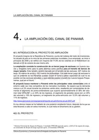 LA AMPLIACIÓN DEL CANAL DE PANAMÁ
Oficina Económica y Comercial de la Embajada de España en Panamá 22
4. LA AMPLIACIÓN DEL CANAL DE PANAMÁ
4.1. INTRODUCCIÓN AL PROYECTO DE AMPLIACIÓN
El proyecto insignia de la República de Panamá y punta del iceberg del resto de inversiones,
ha situado al país en la mira de las primeras potencias mundiales y sus empresas, se inicio e
principios de 2006 y se ratificó con mayoría del 77,8% de los votantes en el Referéndum ce-
lebrado el 22 de octubre de ese mismo año.
La ampliación consiste la construcción de un tercer juego de esclusas con nuevos cau-
ces y dragados tanto para la parte atlántica como pacífica para el transito de barcos de
mayor tamaño. Este tamaño vendrá marcado por el tamaño de las esclusas: 427 metros de
largo, 55 metros de ancho y 18,3 metros de profundidad. Con este tercer juego de esclusas lo
que se pretende es los Panamax puedan cruzar el Canal a plena capacidad (lo cual no es
posible con las esclusas actuales), y que además puedan cruzarlo los nuevos buques Pospa-
namax, que son el futuro.
El proyecto busca mantener a Panamá entre las principales rutas comerciales ante el
entorno cada vez más competitivo de los mercados mundiales. Se espera que la demanda
crezca a un 3% anual durante los próximos veinte años, resaltando por componentes de de-
manda el segmento de porta-contenedores que supone aproximadamente el 35% del volu-
men total CPSUAB1
y un 40% de los ingresos, el segmento de graneles secos con un 20%
del volumen y 19% de ingresos y el segmento de porta-vehículos con 12,5% del volumen y
11% de ingresos.
http://www.pancanal.com/esp/general/reporte-anual/informe-anual-2007.pdf
En los últimos meses se ha hablado de una posterior ampliación futura, después de la que se
esta llevando a cabo en estos momento, lo cual indica el dinamismo de su gestión.
4.2. EL PROYECTO
1 Sistema Universal de Arqueo de Buques, 1 tonelada CPSUAB equivale aprox. a 2,83 m3 de espacio de carga,
un contenedor de 20 pies de largo equivale aprox. 13 toneladas CPSUAB.
 