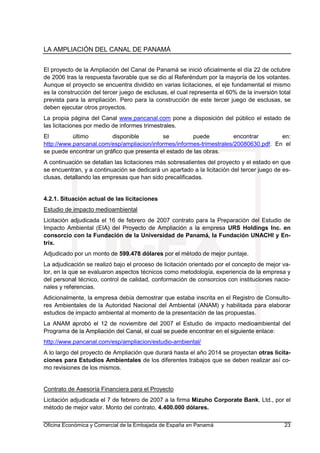 LA AMPLIACIÓN DEL CANAL DE PANAMÁ
Oficina Económica y Comercial de la Embajada de España en Panamá 23
El proyecto de la Ampliación del Canal de Panamá se inició oficialmente el día 22 de octubre
de 2006 tras la respuesta favorable que se dio al Referéndum por la mayoría de los votantes.
Aunque el proyecto se encuentra dividido en varias licitaciones, el eje fundamental el mismo
es la construcción del tercer juego de esclusas, el cual representa el 60% de la inversión total
prevista para la ampliación. Pero para la construcción de este tercer juego de esclusas, se
deben ejecutar otros proyectos.
La propia página del Canal www.pancanal.com pone a disposición del público el estado de
las licitaciones por medio de informes trimestrales.
El último disponible se puede encontrar en:
http://www.pancanal.com/esp/ampliacion/informes/informes-trimestrales/20080630.pdf. En el
se puede encontrar un gráfico que presenta el estado de las obras.
A continuación se detallan las licitaciones más sobresalientes del proyecto y el estado en que
se encuentran, y a continuación se dedicará un apartado a la licitación del tercer juego de es-
clusas, detallando las empresas que han sido precalificadas.
4.2.1. Situación actual de las licitaciones
Estudio de impacto medioambiental
Licitación adjudicada el 16 de febrero de 2007 contrato para la Preparación del Estudio de
Impacto Ambiental (EIA) del Proyecto de Ampliación a la empresa URS Holdings Inc. en
consorcio con la Fundación de la Universidad de Panamá, la Fundación UNACHI y En-
trix.
Adjudicado por un monto de 599.478 dólares por el método de mejor puntaje.
La adjudicación se realizó bajo el proceso de licitación orientado por el concepto de mejor va-
lor, en la que se evaluaron aspectos técnicos como metodología, experiencia de la empresa y
del personal técnico, control de calidad, conformación de consorcios con instituciones nacio-
nales y referencias.
Adicionalmente, la empresa debía demostrar que estaba inscrita en el Registro de Consulto-
res Ambientales de la Autoridad Nacional del Ambiental (ANAM) y habilitada para elaborar
estudios de impacto ambiental al momento de la presentación de las propuestas.
La ANAM aprobó el 12 de noviembre del 2007 el Estudio de impacto medioambiental del
Programa de la Ampliación del Canal, el cual se puede encontrar en el siguiente enlace:
http://www.pancanal.com/esp/ampliacion/estudio-ambiental/
A lo largo del proyecto de Ampliación que durará hasta el año 2014 se proyectan otras licita-
ciones para Estudios Ambientales de los diferentes trabajos que se deben realizar así co-
mo revisiones de los mismos.
Contrato de Asesoría Financiera para el Proyecto
Licitación adjudicada el 7 de febrero de 2007 a la firma Mizuho Corporate Bank, Ltd., por el
método de mejor valor. Monto del contrato, 4.400.000 dólares.
 