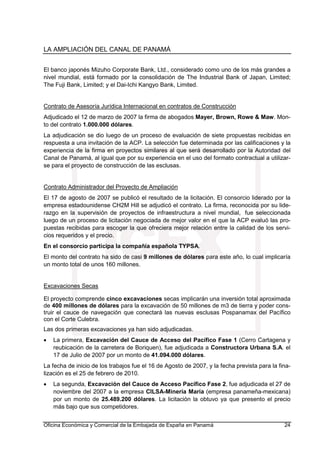 LA AMPLIACIÓN DEL CANAL DE PANAMÁ
Oficina Económica y Comercial de la Embajada de España en Panamá 24
El banco japonés Mizuho Corporate Bank, Ltd., considerado como uno de los más grandes a
nivel mundial, está formado por la consolidación de The Industrial Bank of Japan, Limited;
The Fuji Bank, Limited; y el Dai-Ichi Kangyo Bank, Limited.
Contrato de Asesoría Jurídica Internacional en contratos de Construcción
Adjudicado el 12 de marzo de 2007 la firma de abogados Mayer, Brown, Rowe & Maw. Mon-
to del contrato 1.000.000 dólares.
La adjudicación se dio luego de un proceso de evaluación de siete propuestas recibidas en
respuesta a una invitación de la ACP. La selección fue determinada por las calificaciones y la
experiencia de la firma en proyectos similares al que será desarrollado por la Autoridad del
Canal de Panamá, al igual que por su experiencia en el uso del formato contractual a utilizar-
se para el proyecto de construcción de las esclusas.
Contrato Administrador del Proyecto de Ampliación
El 17 de agosto de 2007 se publicó el resultado de la licitación. El consorcio liderado por la
empresa estadounidense CH2M Hill se adjudicó el contrato. La firma, reconocida por su lide-
razgo en la supervisión de proyectos de infraestructura a nivel mundial, fue seleccionada
luego de un proceso de licitación negociada de mejor valor en el que la ACP evaluó las pro-
puestas recibidas para escoger la que ofreciera mejor relación entre la calidad de los servi-
cios requeridos y el precio.
En el consorcio participa la compañía española TYPSA.
El monto del contrato ha sido de casi 9 millones de dólares para este año, lo cual implicaría
un monto total de unos 160 millones.
Excavaciones Secas
El proyecto comprende cinco excavaciones secas implicarán una inversión total aproximada
de 400 millones de dólares para la excavación de 50 millones de m3 de tierra y poder cons-
truir el cauce de navegación que conectará las nuevas esclusas Pospanamax del Pacífico
con el Corte Culebra.
Las dos primeras excavaciones ya han sido adjudicadas.
• La primera, Excavación del Cauce de Acceso del Pacífico Fase 1 (Cerro Cartagena y
reubicación de la carretera de Boriquen), fue adjudicada a Constructora Urbana S.A. el
17 de Julio de 2007 por un monto de 41.094.000 dólares.
La fecha de inicio de los trabajos fue el 16 de Agosto de 2007, y la fecha prevista para la fina-
lización es el 25 de febrero de 2010.
• La segunda, Excavación del Cauce de Acceso Pacífico Fase 2, fue adjudicada el 27 de
noviembre del 2007 a la empresa CILSA-Minería María (empresa panameña-mexicana)
por un monto de 25.489.200 dólares. La licitación la obtuvo ya que presento el precio
más bajo que sus competidores.
 