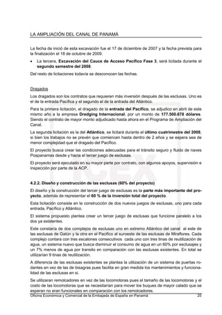 LA AMPLIACIÓN DEL CANAL DE PANAMÁ
Oficina Económica y Comercial de la Embajada de España en Panamá 25
La fecha de inició de esta excavación fue el 17 de diciembre de 2007 y la fecha prevista para
la finalización el 18 de octubre de 2009.
• La tercera, Excavación del Cauce de Acceso Pacífico Fase 3, será licitada durante el
segundo semestre del 2008.
Del resto de licitaciones todavía se desconocen las fechas.
Dragados
Los dragados son los contratos que requieren más inversión después de las esclusas. Uno es
el de la entrada Pacífica y el segundo el de la entrada del Atlántico.
Para la primera licitación, el dragado de la entrada del Pacífico, se adjudico en abril de este
mismo año a la empresa Dredging Internacional, por un monto de 177.500.678 dólares.
Siendo el contrato de mayor monto adjudicado hasta ahora en el Programa de Ampliación del
Canal.
La segunda licitación es la del Atlántico, se licitará durante el último cuatrimestre del 2008,
si bien los trabajos no se prevén que comiencen hasta dentro de 2 años y se espera sea de
menor complejidad que el dragado del Pacífico.
El proyecto busca crear las condiciones adecuadas para el tránsito seguro y fluido de naves
Pospanamax desde y hacia el tercer juego de esclusas.
El proyecto será ejecutado en su mayor parte por contrato, con algunos apoyos, supervisión e
inspección por parte de la ACP.
4.2.2. Diseño y construcción de las esclusas (60% del proyecto)
El diseño y la construcción del tercer juego de esclusas es la parte más importante del pro-
yecto, además de representar el 60 % de la inversión total del proyecto.
Esta licitación consiste en la construcción de dos nuevos juegos de esclusas, uno para cada
entrada, Pacífico y Atlántico.
El sistema propuesto plantea crear un tercer juego de esclusas que funcione paralelo a los
dos ya existentes.
Este constaría de dos complejos de esclusas uno en extremo Atlántico del canal al este de
las esclusas de Gatún y la otra en el Pacifico al suroeste de las esclusas de Miraflores. Cada
complejo contara con tres escalones consecutivos cada uno con tres tinas de reutilización de
agua, un sistema nuevo que busca disminuir el consumo de agua en un 60% por esclusajes y
un 7% menos de agua por transito en comparación con las esclusas existentes. En total se
utilizarían 9 tinas de reutilización.
A diferencia de las esclusas existentes se plantea la utilización de un sistema de puertas ro-
dantes en vez de las de bisagras pues facilita en gran medida los mantenimientos y funciona-
lidad de las esclusas en si.
Se utilizaran remolcadores en vez de las locomotoras pues el tamaño de las locomotoras y el
costo de las locomotoras que se necesitarían para mover los buques de mayor calado que se
esperan no eran funcionales en comparación con los remolcadores.
 
