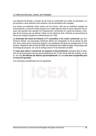 LA AMPLIACIÓN DEL CANAL DE PANAMÁ
Oficina Económica y Comercial de la Embajada de España en Panamá 26
Los sistemas de llenado y vaciado de las tinas se mantendrán por medio de gravedad y no
por bombas u otros sistemas más costosos y de funcionalidad más compleja.
Los cauces ya existentes serán unidos con los nuevos, solo que se realizaran trabajos de
profundización y ensanche hasta alcanzar los niveles óptimos para la futura utilización de bu-
ques mas grandes (por ejemplo los Pospanamax), tomándose en cuenta las esloras y man-
gas de los buques que se estiman utilizar en los próximos años. Además se aprovechara el
tramo que empezó el gobierno norteamericano en 1939.
La Autoridad del Canal de Panamá (ACP) precalifico a los cuatro consorcios que pre-
sentaron ofertas. Las propuestas definitivas debían ser entregadas en 22 de agosto de este
año, pero varios de los consorcios pidieron una ampliación del plazo de entrega para el 8 de
octubre. Durante el mes de julio de 2008, los consorcios han vuelto ha pedir una prologa para
la entrega de proyecto, con cual la entrega será el 10 de diciembre de 2008.
El costo para estos 4 consorcios en preparar la documentación necesaria para la licita-
ción de las compuertas será de aproximadamente del 1% del monto total del contrato, es de-
cir, de unos 30 millones de dólares aproximadamente. El cual solo será recuperable para
el consorcio ganador.
Los consorcios precalificados son los siguientes:
 