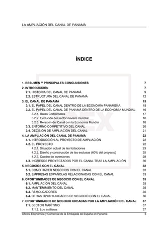 LA AMPLIACIÓN DEL CANAL DE PANAMÁ
Oficina Económica y Comercial de la Embajada de España en Panamá 5
ÍNDICE
1. RESUMEN Y PRINCIPALES CONCLUSIONES 7
2. INTRODUCCIÓN 7
2.1. HISTORIA DEL CANAL DE PANAMÁ 9
2.2. ESTRUCTURA DEL CANAL DE PANAMÁ 12
3. EL CANAL DE PANAMÁ 15
3.1. EL PAPEL DEL CANAL DENTRO DE LA ECONOMÍA PANAMEÑA 15
3.2. EL PAPEL DEL CANAL DE PANAMÁ DENTRO DE LA ECONOMÍA MUNDIAL 16
3.2.1. Rutas Comerciales 17
3.2.2. Evolución del sector naviero mundial 18
3.2.3. Relación del Canal con la Economía Mundial 18
3.3. ENTORNO COMPETITIVO DEL CANAL 20
3.4. DECISIÓN DE AMPLIACIÓN DEL CANAL 21
4. LA AMPLIACIÓN DEL CANAL DE PANAMÁ 22
4.1. INTRODUCCIÓN AL PROYECTO DE AMPLIACIÓN 22
4.2. EL PROYECTO 22
4.2.1. Situación actual de las licitaciones 23
4.2.2. Diseño y construcción de las esclusas (60% del proyecto) 25
4.2.3. Cuadro de inversiones 28
4.3. INGRESOS PROYECTADOS POR EL CANAL TRAS LA AMPLIACIÓN 30
5. NEGOCIOS CON EL CANAL 32
5.1. COMO HACER NEGOCIOS CON EL CANAL 32
5.2. EMPRESAS ESPAÑOLAS RELACIONADAS CON EL CANAL 33
6. OPORTUNIDADES DE NEGOCIO CON EL CANAL 35
6.1. AMPLIACIÓN DEL CANAL 35
6.2. MANTENIMIENTO DEL CANAL 35
6.3. REMOLCADORES 35
6.4. OTRAS OPORTUNIDADES DE NEGOCIO CON EL CANAL 36
7. OPORTUNIDADES DE NEGOCIO CREADAS POR LA AMPLIACIÓN DEL CANAL 37
7.1. SECTOR MARÍTIMO 37
7.1.2. Los astilleros 37
 