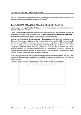 LA AMPLIACIÓN DEL CANAL DE PANAMÁ
Oficina Económica y Comercial de la Embajada de España en Panamá 33
ellos. El hecho de formar parte de esta lista puede perjudicar a la empresa en caso de querer
trabajar con otros organismos o empresas en Panamá.
5.2. EMPRESAS ESPAÑOLAS RELACIONADAS CON EL CANAL
Varias empresas españolas han trabajado con el Canal, al igual que otras se han implica-
do en la Ampliación del mismo.
De los 4 consorcios que han sido precalificados para la obra más importante del proyecto de
Ampliación, la construcción de las esclusas, 2 están liderados por empresas españolas, y
en total hay 5 empresas españolas implicadas de 30 que hay en total.
La empresa Fomento de Construcciones y Contratas también ha firmado contratos con el
Canal de Panamá, por medio de su filial centroamericana Corporación M&S Internacional. Si
bien el monto total de los contratos realizados con este ha sido de unos 22 millones de dóla-
res con un total de 23 acciones, los contratos más importantes que ha firmado son para el
Proyecto de Enderezamiento del Corte Gaillard por un monto de 15 millones de dólares
aproximadamente, y la nueva estación de Amarre de Cartagena por un valor de 5 millones de
dólares aproximadamente. El resto de las acciones ha sido por alquiler o venta de maquinaria
pesada, es decir, ha actuado como proveedor del Canal.
En el cuadro siguiente se puede observar cuales son las empresas españolas que han traba-
jado con el Canal como proveedores. En el cuadro, se encuentran los teléfonos y direcciones
de las mismas.
La fuente del cuadro es la propia ACP, así como las direcciones y los teléfonos.
 