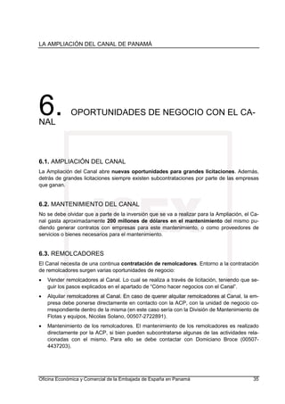LA AMPLIACIÓN DEL CANAL DE PANAMÁ
Oficina Económica y Comercial de la Embajada de España en Panamá 35
6. OPORTUNIDADES DE NEGOCIO CON EL CA-
NAL
6.1. AMPLIACIÓN DEL CANAL
La Ampliación del Canal abre nuevas oportunidades para grandes licitaciones. Además,
detrás de grandes licitaciones siempre existen subcontrataciones por parte de las empresas
que ganan.
6.2. MANTENIMIENTO DEL CANAL
No se debe olvidar que a parte de la inversión que se va a realizar para la Ampliación, el Ca-
nal gasta aproximadamente 200 millones de dólares en el mantenimiento del mismo pu-
diendo generar contratos con empresas para este mantenimiento, o como proveedores de
servicios o bienes necesarios para el mantenimiento.
6.3. REMOLCADORES
El Canal necesita de una continua contratación de remolcadores. Entorno a la contratación
de remolcadores surgen varias oportunidades de negocio:
• Vender remolcadores al Canal. Lo cual se realiza a través de licitación, teniendo que se-
guir los pasos explicados en el apartado de “Cómo hacer negocios con el Canal”.
• Alquilar remolcadores al Canal. En caso de querer alquilar remolcadores al Canal, la em-
presa debe ponerse directamente en contacto con la ACP, con la unidad de negocio co-
rrespondiente dentro de la misma (en este caso sería con la División de Mantenimiento de
Flotas y equipos, Nicolas Solano, 00507-2722891).
• Mantenimiento de los remolcadores. El mantenimiento de los remolcadores es realizado
directamente por la ACP, si bien pueden subcontratarse algunas de las actividades rela-
cionadas con el mismo. Para ello se debe contactar con Domiciano Broce (00507-
4437203).
 