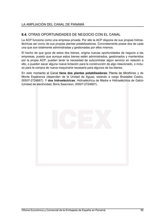 LA AMPLIACIÓN DEL CANAL DE PANAMÁ
Oficina Económica y Comercial de la Embajada de España en Panamá 36
6.4. OTRAS OPORTUNIDADES DE NEGOCIO CON EL CANAL
La ACP funciona como una empresa privada. Por ello la ACP dispone de sus propias hidroe-
léctricas así como de sus propias plantas potabilizadoras. Concretamente posee dos de cada
una que son totalmente administradas y gestionadas por ellos mismos.
El hecho de que goce de estos dos bienes, origina nuevas oportunidades de negocio a las
empresas, puesto que aunque estos bienes estén administrados, gestionados y mantenidos
por la propia ACP, pueden tener la necesidad de subcontratar algún servicio en relación a
ello, o pueden sacar alguna nueva licitación para la construcción de algo relacionado, o inclu-
so para la compra de nueva maquinaria necesaria para algunos de los bienes.
En este momento el Canal tiene dos plantas potabilizadoras: Planta de Miraflores y de
Monte Esperanza (dependen de la Unidad de Aguas, estando a cargo Braxedes Castro,
00507-2724667). Y dos hidroeléctricas: Hidroeléctrica de Madre e Hidroeléctrica de Gatún
(Unidad de electricidad, Boris Saacrison, 00507-2724667).
 