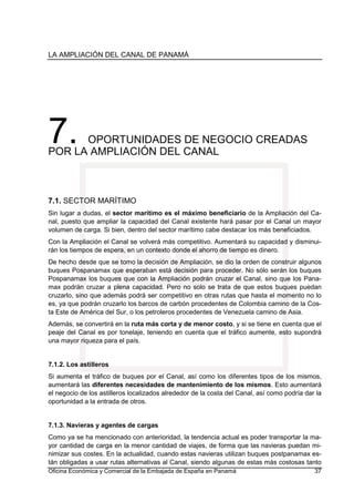 LA AMPLIACIÓN DEL CANAL DE PANAMÁ
Oficina Económica y Comercial de la Embajada de España en Panamá 37
7. OPORTUNIDADES DE NEGOCIO CREADAS
POR LA AMPLIACIÓN DEL CANAL
7.1. SECTOR MARÍTIMO
Sin lugar a dudas, el sector marítimo es el máximo beneficiario de la Ampliación del Ca-
nal, puesto que ampliar la capacidad del Canal existente hará pasar por el Canal un mayor
volumen de carga. Si bien, dentro del sector marítimo cabe destacar los más beneficiados.
Con la Ampliación el Canal se volverá más competitivo. Aumentará su capacidad y disminui-
rán los tiempos de espera, en un contexto donde el ahorro de tiempo es dinero.
De hecho desde que se tomo la decisión de Ampliación, se dio la orden de construir algunos
buques Pospanamax que esperaban está decisión para proceder. No sólo serán los buques
Pospanamax los buques que con la Ampliación podrán cruzar el Canal, sino que los Pana-
max podrán cruzar a plena capacidad. Pero no solo se trata de que estos buques puedan
cruzarlo, sino que además podrá ser competitivo en otras rutas que hasta el momento no lo
es, ya que podrán cruzarlo los barcos de carbón procedentes de Colombia camino de la Cos-
ta Este de América del Sur, o los petroleros procedentes de Venezuela camino de Asia.
Además, se convertirá en la ruta más corta y de menor costo, y si se tiene en cuenta que el
peaje del Canal es por tonelaje, teniendo en cuenta que el tráfico aumente, esto supondrá
una mayor riqueza para el país.
7.1.2. Los astilleros
Si aumenta el tráfico de buques por el Canal, así como los diferentes tipos de los mismos,
aumentará las diferentes necesidades de mantenimiento de los mismos. Esto aumentará
el negocio de los astilleros localizados alrededor de la costa del Canal, así como podría dar la
oportunidad a la entrada de otros.
7.1.3. Navieras y agentes de cargas
Como ya se ha mencionado con anterioridad, la tendencia actual es poder transportar la ma-
yor cantidad de carga en la menor cantidad de viajes, de forma que las navieras puedan mi-
nimizar sus costes. En la actualidad, cuando estas navieras utilizan buques postpanamax es-
tán obligadas a usar rutas alternativas al Canal, siendo algunas de estas más costosas tanto
 