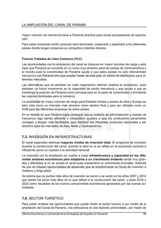 LA AMPLIACIÓN DEL CANAL DE PANAMÁ
Oficina Económica y Comercial de la Embajada de España en Panamá 39
mayor volumen de mercancía hace a Panamá atractiva para zonas procesadoras de exporta-
ción.
Para estas empresas recibir producto semi-terminado, prepararlo y exportarlo a los diferentes
países donde tengan presencia su compañía y clientes directos.
Futuros Tratados de Libre Comercio (TLC)
Las oportunidades con la ampliación del canal se traducen en mayor volumen de carga y esto
hace que Panamá se convierte en un socio muy atractivo para los países de Centroamérica y
el mundo pues la conectividad de Panamá ayuda a que estos países no solo intercambien
mercancía con Panamá sino que puedan hacer de este país un centro de distribución para di-
ferentes mercados.
Las alternativas que se plantean en cada negociación estiman positiva la ampliación, pues
plantean un futuro incremento en la capacidad de recibir mercancía y que ayuda a que se
mantenga la posición de Panamá como principal país en la parte de conectividad y brindando
las mejores facilidades para el comercio.
La posibilidad de mayor volumen de carga para Estados Unidos y países de Asia y Europa es
bien vista como un mercado más atractivo como destino final y para ser utilizado como un
HUB para las diferentes empresas de estos países.
En la medida en que Panamá logre conseguir que su sistema de administración y manejo de
mercancía siga siendo eficiente y competitivo ayudara a que los productores panameños
consigan y tengan más facilidades para distribuir los diferentes productos nacionales y ser
atractivo para los mercados de Asia, Norte y Centroamérica.
7.3. INVERSIÓN EN INFRAESTRUCTURAS
El canal expandido estimula mayores niveles de inversión total. El programa de inversión
durante la construcción del canal, durante la obra en si se refleja en la economía nacional e
influyendo como un inyector a la actividad nacional.
La inversión con la ampliación en cuanto a crear infraestructura y capacidad en los dife-
rentes sectores económicos para adaptarse a un crecimiento evidente serian muy gran-
des y diferentes si no se amplia el canal pues mantendría un crecimiento promedio. Además
de que se crearan oportunidades de desarrollo que se transformaran en focos de inversión a
mediano y largo plazo.
Se estima que os puntos más altos de inversión se vieron y se verán en los años 2007 y 2014
que serian los picos más altos en lo que refiere a la construcción del canal, y entre 2016 y
2022 como resultado de los nuevos componentes económicos generados por las nuevas ac-
tividades.
7.4. SECTOR TURÍSTICO
Para poder analizar las oportunidades que puede recibir el sector turismo a por medio de la
ampliación del Canal de Panamá, nos enfocamos en dos factores primordiales, por medio de
 