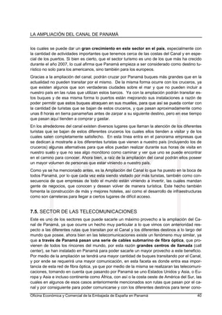 LA AMPLIACIÓN DEL CANAL DE PANAMÁ
Oficina Económica y Comercial de la Embajada de España en Panamá 40
los cuales se puede dar un gran crecimiento en este sector en el país, especialmente con
la cantidad de actividades importantes que tenemos cerca de las costas del Canal y en espe-
cial de los puertos. Si bien es cierto, que el sector turismo es uno de los que más ha crecido
durante el año 2007, lo cual afirma que Panamá empieza a ser considerado como destino tu-
rístico no solo para los americanos, sino también para los europeos.
Gracias a la ampliación del canal, podrán cruzar por Panamá buques más grandes que en la
actualidad no pueden transitar por el mismo. De la misma forma ocurre con los cruceros, ya
que existen algunos que son verdaderas ciudades sobre el mar y que no pueden incluir a
nuestro país en las rutas que utilizan estos barcos. Ya con la ampliación podrán transitar es-
tos buques y de esa misma forma lo puertos están mejorando sus instalaciones a razón de
poder permitir que estos buques atraquen en sus muelles, para que así se pueda contar con
la cantidad de turistas que se bajan de estos cruceros, y que pasan aproximadamente como
unas 8 horas en tierra panameñas antes de zarpar a su siguiente destino, pero en ese tiempo
que pasan aquí tienden a comprar y gastar.
En los alrededores del canal existen diversos lugares que llaman la atención de los diferentes
turistas que se bajan de estos diferentes cruceros los cuales ellos tienden a visitar y de los
cuales salen completamente satisfecho. En esta línea entra en el panorama empresas que
se dedican a mostrarle a los diferentes turistas que vienen a nuestro país (incluyendo los de
cruceros) algunas alternativas para que ellos puedan realizar durante sus horas de visita en
nuestro suelo y que no sea algo monótono como caminar y ver que uno se puede encontrar
en el camino para conocer. Ahora bien, a raíz de la ampliación del canal podrán ellos poseer
un mayor volumen de personas que estar viniendo a nuestro país.
Como ya se ha mencionado antes, es la Ampliación del Canal lo que ha puesto en la boca de
todos Panamá, por lo que cada vez esta siendo visitado por más turistas, también como con-
secuencia de que empresas de todo el mundo están viniendo a invertir, las cuales mandan
gente de negocios, que conocen y desean volver de manera turística. Este hecho también
fomenta la construcción de más y mejores hoteles, así como el desarrollo de infraestructuras
como son carreteras para llegar a ciertos lugares de difícil acceso.
7.5. SECTOR DE LAS TELECOMUNICACIONES
Este es uno de los sectores que puede sacarle un máximo provecho a la ampliación del Ca-
nal de Panamá, ya que ocurre un hecho muy particular a lo que vimos con anterioridad res-
pecto a las diferentes rutas que transitan por el Canal y los diferentes destinos a lo largo del
mundo que posee, ahora bien en las telecomunicaciones existe un fenómeno muy similar, ya
que a través de Panamá pasan una serie de cables submarino de fibra óptica, que pro-
vienen de todos los rincones del mundo, por esta razón grandes centros de llamada (call
center), se han instalado en Panamá para poder sacarle un mayor provecho a este beneficio.
Por medio de la ampliación se tendrá una mayor cantidad de buques transitando por el Canal,
y por ende se requerirá una mayor comunicación, en esta faceta es donde entra esa impor-
tancia de esta red de fibra óptica, ya que por medio de la misma se realizaran las telecomuni-
caciones, tomando en cuenta que pasando por Panamá se uno Estados Unidos y Asia, o Eu-
ropa y Asia e incluso continente como África, con así o la costa oeste de América del Sur, las
cuales en algunos de esos casos anteriormente mencionados son rutas que pasan por el ca-
nal y por consiguiente para poder comunicarse y con los diferentes destinos para tener cono-
 
