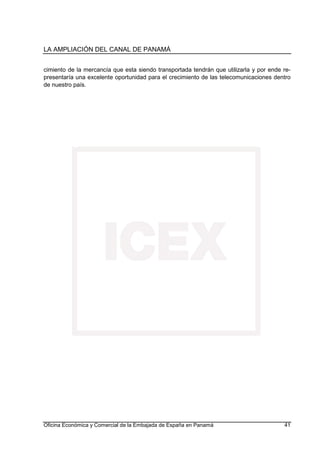 LA AMPLIACIÓN DEL CANAL DE PANAMÁ
Oficina Económica y Comercial de la Embajada de España en Panamá 41
cimiento de la mercancía que esta siendo transportada tendrán que utilizarla y por ende re-
presentaría una excelente oportunidad para el crecimiento de las telecomunicaciones dentro
de nuestro país.
 