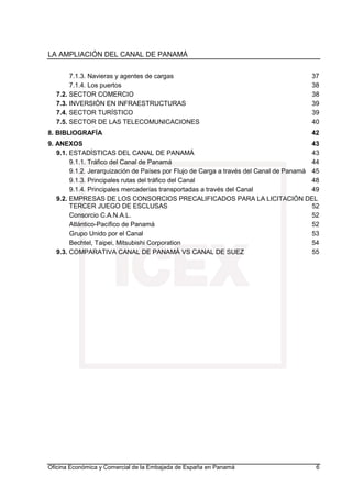 LA AMPLIACIÓN DEL CANAL DE PANAMÁ
Oficina Económica y Comercial de la Embajada de España en Panamá 6
7.1.3. Navieras y agentes de cargas 37
7.1.4. Los puertos 38
7.2. SECTOR COMERCIO 38
7.3. INVERSIÓN EN INFRAESTRUCTURAS 39
7.4. SECTOR TURÍSTICO 39
7.5. SECTOR DE LAS TELECOMUNICACIONES 40
8. BIBLIOGRAFÍA 42
9. ANEXOS 43
9.1. ESTADÍSTICAS DEL CANAL DE PANAMÁ 43
9.1.1. Tráfico del Canal de Panamá 44
9.1.2. Jerarquización de Países por Flujo de Carga a través del Canal de Panamá 45
9.1.3. Principales rutas del tráfico del Canal 48
9.1.4. Principales mercaderías transportadas a través del Canal 49
9.2. EMPRESAS DE LOS CONSORCIOS PRECALIFICADOS PARA LA LICITACIÓN DEL
TERCER JUEGO DE ESCLUSAS 52
Consorcio C.A.N.A.L. 52
Atlántico-Pacífico de Panamá 52
Grupo Unido por el Canal 53
Bechtel, Taipei, Mitsubishi Corporation 54
9.3. COMPARATIVA CANAL DE PANAMÁ VS CANAL DE SUEZ 55
 