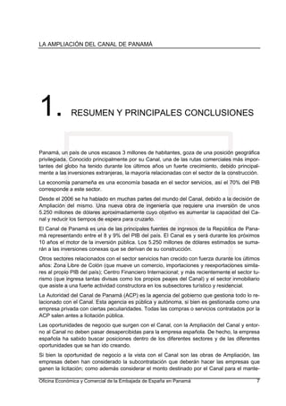 LA AMPLIACIÓN DEL CANAL DE PANAMÁ
Oficina Económica y Comercial de la Embajada de España en Panamá 7
1. RESUMEN Y PRINCIPALES CONCLUSIONES
Panamá, un país de unos escasos 3 millones de habitantes, goza de una posición geográfica
privilegiada. Conocido principalmente por su Canal, una de las rutas comerciales más impor-
tantes del globo ha tenido durante los últimos años un fuerte crecimiento, debido principal-
mente a las inversiones extranjeras, la mayoría relacionadas con el sector de la construcción.
La economía panameña es una economía basada en el sector servicios, así el 70% del PIB
corresponde a este sector.
Desde el 2006 se ha hablado en muchas partes del mundo del Canal, debido a la decisión de
Ampliación del mismo. Una nueva obra de ingeniería que requiere una inversión de unos
5.250 millones de dólares aproximadamente cuyo objetivo es aumentar la capacidad del Ca-
nal y reducir los tiempos de espera para cruzarlo.
El Canal de Panamá es una de las principales fuentes de ingresos de la República de Pana-
má representando entre el 8 y 9% del PIB del país. El Canal es y será durante los próximos
10 años el motor de la inversión pública. Los 5.250 millones de dólares estimados se suma-
rán a las inversiones conexas que se derivan de su construcción.
Otros sectores relacionados con el sector servicios han crecido con fuerza durante los últimos
años: Zona Libre de Colón (que mueve un comercio, importaciones y reexportaciones simila-
res al propio PIB del país); Centro Financiero Internacional; y más recientemente el sector tu-
rismo (que ingresa tantas divisas como los propios peajes del Canal) y el sector inmobiliario
que asiste a una fuerte actividad constructora en los subsectores turístico y residencial.
La Autoridad del Canal de Panamá (ACP) es la agencia del gobierno que gestiona todo lo re-
lacionado con el Canal. Esta agencia es pública y autónoma, si bien es gestionada como una
empresa privada con ciertas peculiaridades. Todas las compras o servicios contratados por la
ACP salen antes a licitación pública.
Las oportunidades de negocio que surgen con el Canal, con la Ampliación del Canal y entor-
no al Canal no deben pasar desapercibidas para la empresa española. De hecho, la empresa
española ha sabido buscar posiciones dentro de los diferentes sectores y de las diferentes
oportunidades que se han ido creando.
Si bien la oportunidad de negocio a la vista con el Canal son las obras de Ampliación, las
empresas deben han considerado la subcontratación que deberán hacer las empresas que
ganen la licitación; como además considerar el monto destinado por el Canal para el mante-
 