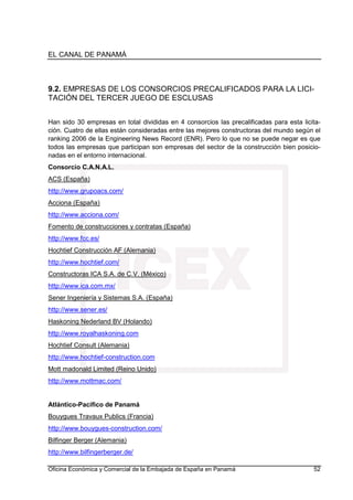 EL CANAL DE PANAMÁ
Oficina Económica y Comercial de la Embajada de España en Panamá 52
9.2. EMPRESAS DE LOS CONSORCIOS PRECALIFICADOS PARA LA LICI-
TACIÓN DEL TERCER JUEGO DE ESCLUSAS
Han sido 30 empresas en total divididas en 4 consorcios las precalificadas para esta licita-
ción. Cuatro de ellas están consideradas entre las mejores constructoras del mundo según el
ranking 2006 de la Engineering News Record (ENR). Pero lo que no se puede negar es que
todos las empresas que participan son empresas del sector de la construcción bien posicio-
nadas en el entorno internacional.
Consorcio C.A.N.A.L.
ACS (España)
http://www.grupoacs.com/
Acciona (España)
http://www.acciona.com/
Fomento de construcciones y contratas (España)
http://www.fcc.es/
Hochtief Construcción AF (Alemania)
http://www.hochtief.com/
Constructoras ICA S.A. de C.V. (México)
http://www.ica.com.mx/
Sener Ingeniería y Sistemas S.A. (España)
http://www.sener.es/
Haskoning Nederland BV (Holando)
http://www.royalhaskoning.com
Hochtief Consult (Alemania)
http://www.hochtief-construction.com
Mott madonald Limited (Reino Unido)
http://www.mottmac.com/
Atlántico-Pacífico de Panamá
Bouygues Travaux Publics (Francia)
http://www.bouygues-construction.com/
Bilfinger Berger (Alemania)
http://www.bilfingerberger.de/
 