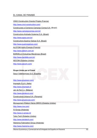 EL CANAL DE PANAMÁ
Oficina Económica y Comercial de la Embajada de España en Panamá 53
VINCI Construction Grands Projets (Francia)
http://www.vinci-construction.com/
Construcoes e Comercio Camargo Correa S.A. (Brasil)
http://www.camargocorrea.com.br/
Constructora Andrade Gutierrez S.A. (Brasil)
http://www.agsa.com.br/
Constructora Queiroz Galvao S.A. (Brasil)
http://www.queirozgalvao.com/
ALSTOM Hydro Energia (Francia)
http://www.alstom.com.br/
BARDELLA Industrias Mecánicas (Brasil)
http://www.bardella.com.br/
AECOM (Estados Unidos)
http://www.aecom.com/
Grupo Unido por el Canal
Sacyr Vallehermoso S.A. (España)
http://www.gruposyv.com/
Impregilo S.p.A. (Italia)
http://www.impregilo.it/
Jan de Nul n.v. (Bélgica)
http://www.jandenul.com/
Constructora Urbana S.A. (Panamá)
http://www.grupocusa.com/
Monsgomery Watson Harza (MWH) (Estados Unidos)
http://www.mw.com/
IV-Groep (Holanda)
http://www.iv-groep.nl/
Tetra Tech (Estados Unidos)
http://www.tetratech.com/
Heerema Fabrication Group (Holanda)
http://www.heerema.com/
 