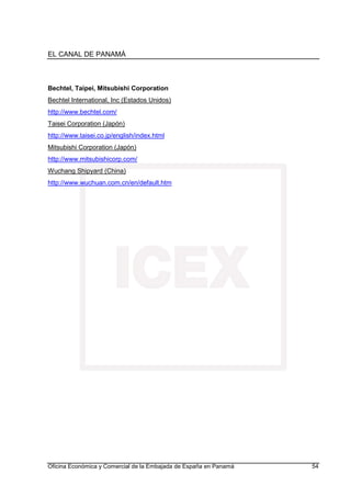 EL CANAL DE PANAMÁ
Oficina Económica y Comercial de la Embajada de España en Panamá 54
Bechtel, Taipei, Mitsubishi Corporation
Bechtel International, Inc (Estados Unidos)
http://www.bechtel.com/
Taisei Corporation (Japón)
http://www.taisei.co.jp/english/index.html
Mitsubishi Corporation (Japón)
http://www.mitsubishicorp.com/
Wuchang Shipyard (China)
http://www.wuchuan.com.cn/en/default.htm
 