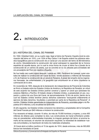 LA AMPLIACIÓN DEL CANAL DE PANAMÁ
Oficina Económica y Comercial de la Embajada de España en Panamá 9
2. INTRODUCCIÓN
2.1. HISTORIA DEL CANAL DE PANAMÁ
En 1502, Cristóbal Colón, en su cuarto viaje, llegó al Istmo de Panamá. España inició la colo-
nización del Istmo en 1510, y en 1534 el Rey Carlos V de España ordenó los primeros estu-
dios topográficos para la construcción de un canal por una sección del Istmo de 80 kilómetros
de ancho. Indudablemente la construcción del canal sobrepasó la capacidad de la Corona
española en aquella época, por lo cual la única forma de cruzar el Istmo fue a través de la
construcción de un camino de piedra, que se convirtió en la vía utilizada para el traslado del
oro procedente del Perú con destino a España.
No fue hasta casi cuatro siglos después, cuando en 1880, Ferdinand de Lesseps, quien aca-
baba de realizar la construcción del Canal de Suez, vendió acciones a millones de franceses
a fin de financiar la construcción de un canal en Panamá. A pesar del empeño de los ingenie-
ros franceses, las enfermedades y la geografía que encontraron en el Istmo impidieron la
culminación de la obra.
En noviembre de 1903, después de la declaración de independencia de Panamá de Colombia
se firmó un tratado entre los Estados Unidos de América y la República de Panamá, en virtud
de este acuerdo los Estados Unidos podrían construir y operar un canal que conectase los
océanos Atlántico y Pacífico. El tratado otorgó a Estados Unidos, a perpetuidad, el uso, ocu-
pación y control de una Zona del Canal, de aproximadamente 16 Km de ancho, dentro de la
cual los Estados Unidos tendrían plenos derechos soberanos "excluyendo enteramente el
ejercicio de tales derechos, facultades o autoridad por parte de la República de Panamá". A
cambio, Estados Unidos garantizaba la independencia de Panamá y acordaba pagar a la Re-
pública $10 millones y una anualidad de $250.000.
Al año siguiente, los Estados Unidos compraron los derechos y propiedades del la Compañía
del Canal Francés por $40 millones e iniciaron la construcción.
Fue necesario el trabajo, durante 10 años, de más de 75.000 hombres y mujeres, y unos 400
millones de dólares para completar la obra. Los constructores de Canal enfrentaron proble-
mas sin precedentes: enfermedades tropicales; la irregular geología del Istmo; el enorme ta-
maño de las esclusas; el volumen de excavación requerido; la necesidad de establecer nue-
vas comunidades y la importación de todos los materiales empleados.
El Canal abrió al tráfico marítimo el 15 de agosto de 1914; desde entonces, más de 903,800
barcos han transitado el Canal.
 