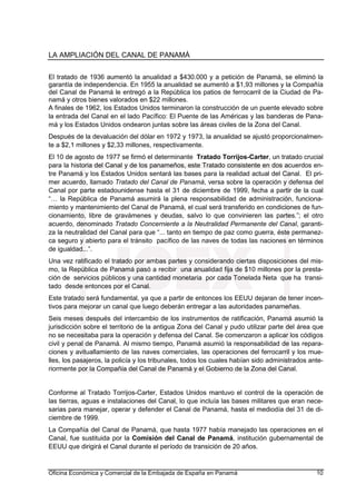 LA AMPLIACIÓN DEL CANAL DE PANAMÁ
Oficina Económica y Comercial de la Embajada de España en Panamá 10
El tratado de 1936 aumentó la anualidad a $430.000 y a petición de Panamá, se eliminó la
garantía de independencia. En 1955 la anualidad se aumentó a $1,93 millones y la Compañía
del Canal de Panamá le entregó a la República los patios de ferrocarril de la Ciudad de Pa-
namá y otros bienes valorados en $22 millones.
A finales de 1962, los Estados Unidos terminaron la construcción de un puente elevado sobre
la entrada del Canal en el lado Pacífico: El Puente de las Américas y las banderas de Pana-
má y los Estados Unidos ondearon juntas sobre las áreas civiles de la Zona del Canal.
Después de la devaluación del dólar en 1972 y 1973, la anualidad se ajustó proporcionalmen-
te a $2,1 millones y $2,33 millones, respectivamente.
El 10 de agosto de 1977 se firmó el determinante Tratado Torrijos-Carter, un tratado crucial
para la historia del Canal y de los panameños, este Tratado consistente en dos acuerdos en-
tre Panamá y los Estados Unidos sentará las bases para la realidad actual del Canal. El pri-
mer acuerdo, llamado Tratado del Canal de Panamá, versa sobre la operación y defensa del
Canal por parte estadounidense hasta el 31 de diciembre de 1999, fecha a partir de la cual
“… la República de Panamá asumirá la plena responsabilidad de administración, funciona-
miento y mantenimiento del Canal de Panamá, el cual será transferido en condiciones de fun-
cionamiento, libre de gravámenes y deudas, salvo lo que convinieren las partes.”; el otro
acuerdo, denominado Tratado Concerniente a la Neutralidad Permanente del Canal, garanti-
za la neutralidad del Canal para que “... tanto en tiempo de paz como guerra, éste permanez-
ca seguro y abierto para el tránsito pacífico de las naves de todas las naciones en términos
de igualdad...”.
Una vez ratificado el tratado por ambas partes y considerando ciertas disposiciones del mis-
mo, la República de Panamá pasó a recibir una anualidad fija de $10 millones por la presta-
ción de servicios públicos y una cantidad monetaria por cada Tonelada Neta que ha transi-
tado desde entonces por el Canal.
Este tratado será fundamental, ya que a partir de entonces los EEUU dejaran de tener incen-
tivos para mejorar un canal que luego deberán entregar a las autoridades panameñas.
Seis meses después del intercambio de los instrumentos de ratificación, Panamá asumió la
jurisdicción sobre el territorio de la antigua Zona del Canal y pudo utilizar parte del área que
no se necesitaba para la operación y defensa del Canal. Se comenzaron a aplicar los códigos
civil y penal de Panamá. Al mismo tiempo, Panamá asumió la responsabilidad de las repara-
ciones y avituallamiento de las naves comerciales, las operaciones del ferrocarril y los mue-
lles, los pasajeros, la policía y los tribunales, todos los cuales habían sido administrados ante-
riormente por la Compañía del Canal de Panamá y el Gobierno de la Zona del Canal.
Conforme al Tratado Torrijos-Carter, Estados Unidos mantuvo el control de la operación de
las tierras, aguas e instalaciones del Canal, lo que incluía las bases militares que eran nece-
sarias para manejar, operar y defender el Canal de Panamá, hasta el mediodía del 31 de di-
ciembre de 1999.
La Compañía del Canal de Panamá, que hasta 1977 había manejado las operaciones en el
Canal, fue sustituida por la Comisión del Canal de Panamá, institución gubernamental de
EEUU que dirigirá el Canal durante el período de transición de 20 años.
 