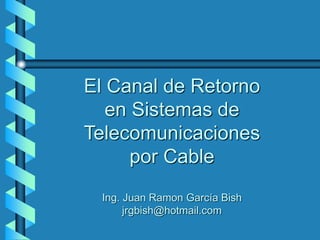 El Canal de Retorno
en Sistemas de
Telecomunicaciones
por Cable
Ing. Juan Ramon García Bish
jrgbish@hotmail.com
 