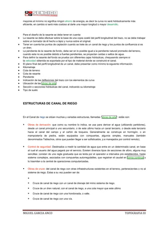 mayores al mínimo no significa ningún ahorro de energía, es decir la curva no será hidráulicamente más
eficiente, en cambio sí será más costoso al darle una mayor longitud o mayor desarrollo.

Para el diseño de la rasante se debe tener en cuenta:
La rasante se debe efectuar sobre la base de una copia ozalid del perfil longitudinal del trazo, no se debe trabajar
sobre un borrador de él hecho a lápiz y nunca sobre el original.
Tener en cuenta los puntos de captación cuando se trate de un canal de riego y los puntos de confluencia si es
un dren.
La pendiente de la rasante de fondo, debe ser en lo posible igual a la pendiente natural promedio del terreno,
cuando esta no es posible debido a fuertes pendientes, se proyectan caídas o saltos de agua.
Para definir la rasante del fondo se prueba con diferentes cajas hidráulicas, chequeando siempre si
la velocidad obtenida es soportada por el tipo de material donde se construirá el canal.
El plano final del perfil longitudinal de un canal, debe presentar como mínimo la siguiente información.
Kilometraje
Cota de terreno
Cota de rasante
Pendiente
Indicación de las deflexiones del trazo con los elementos de curva
Ubicación de las obras de arte
Sección o secciones hidráulicas del canal, indicando su kilometraje
Tipo de suelo

ESTRUCTURAS DE CANAL DE RIEGO

En el Canal de riego se sitúan muchas y variadas estructuras, llamadas “obras de arte”, estás son:



Obras de derivación: que como su nombre lo indica, se usa para derivar el agua (utilizando partidores),
desde un canal principal a uno secundario, o de este ultimo hacia un canal terciario, o desde este terciario
hacia el canal del campo y el cañón de boquera. Generalmente se construye en hormigón, o en
mampostería de piedra, están equipados con compuertas, algunos simples, manuales (también
denominados Tablachos, otros que pueden llegar a ser sofisticados, p.e manejados por control remoto).



Control de seguridad: Destinados a medir la cantidad de agua que entra en un determinado canal, en base
al cual el usuario del agua pagará por el servicio. Existen diversos tipos de secciones de aforo, alguna muy
sencillas: constan de una regla graduada que es leída por el operador a intervalos pre establecidos, hasta
sistema complejos, asociados con compuertas autorregulables, que registran el caudal en forma continua y
lo trasmiten a la central de operaciones computarizadas.



Obras de cruce: del canal de riego con otras infraestructuras existentes en el terreno, pertenecientes o no al
sistema de riego. Estas a su vez pueden ser de:




Cruce de canal de riego con un canal de drenaje del mimo sistema de riego.



Cruce de un dren natural, con el canal de riego, a una cota mayor que este ultimo



Cruce de canal de riego con una hondonada, o valle.



Cruce de canal de riego con una vía.

MIGUEL GARCIA ANCO

TOPOGRAFIA III

 