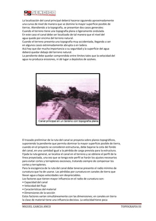 La localización del canal principal deberá hacerse siguiendo aproximadamente
una curva de nivel de manera que se domine la mayor superficie posible de
tierras. Atendiendo a la topografía, se presentan dos casos generales:
Cuando el terreno tiene una topografía plana o ligeramente ondulada.
En este caso el canal debe ser localizado de tal manera que el nivel del
agua quede por encima del terreno natural.
Cuando el terreno presenta una topografía muy accidentada, llegando a ser
en algunos casos extremadamente abrupta o en ladera.
Acá hay que dar mucha importancia a su seguridad y la superficie del agua
deberá quedar debajo del terreno natural.
La pendiente debe quedar comprendida entre límites tales que la velocidad del
agua no produzca erosiones, ni dé lugar a depósitos de azolves.

El trazado preliminar de la ruta del canal se proyecta sobre planos topográficos,
suponiendo la pendiente que permita dominar la mayor superficie posible de tierra,
cuando en el proyecto se consideren estructuras, debe bajarse la cota del fondo
del canal, en una cantidad igual a la pérdida de carga prevista para la estructura.
Fijada la ruta general, se localiza el canal en el terreno y se obtiene el perfil de la
línea proyectada, una vez que se tenga este perfil se harán los ajustes necesarios
para evitar cortes y terraplenes excesivos, tratando siempre de compensar los
cortes y terraplenes.
Para la escogencia de la ruta del canal debe tenerse presente el radio mínimo de
curvatura que ha de usarse. Las pérdidas por curvatura en canales de tierra que
llevan agua a bajas velocidades son despreciables.
Los factores que tienen mayor influencia en el radio de curvatura son:
• Capacidad del canal
• Velocidad del flujo
• Características del material
• Dimensiones de la sección
Estos factores varían simultáneamente con las dimensiones; en canales en tierra
la clase de material tiene una influencia decisiva. La velocidad tiene poca
MIGUEL GARCIA ANCO

TOPOGRAFIA III

 