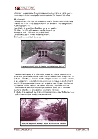 influencia y la capacidad y dimensiones pueden determinar si se usarán valores
máximos o mínimos respecto a los recomendados en los libros de hidráulica.
11 • Capacidad
La capacidad del canal principal depende de un gran número de circunstancias y
factores que no son fáciles de estimar y que son diferentes para cada problema.
Pueden agruparse en:
Necesidades de los cultivos (En el área que va ser regada).
Pérdidas ( Por infiltración y evaporación) y desperdicios.
Método de riego ( Aplicación del agua de riego).
Características de las fuentes de abastecimiento.
Distribución mensual de la demanda.

Cuando no se disponga de la información necesaria conforme a los conceptos
enunciados, para una determinación racional de las necesidades de agua para los
cultivos, o no se tengan datos de distritos en operación bajo condiciones similares
al que va a ponerse en explotación, se recomienda como guía para determinar la
cantidad de agua que se suministrará por unidad de superficie para condiciones
normales de cultivos, de clima, de suelos y hábitos de riego de los usuarios,
coeficientes que sean ampliamente experimentados en los que se tomen en
cuenta las pérdidas por conducción en condiciones normales.
El estudio de la capacidad, puede determinarse con mayor seguridad comparando
con áreas cercanas que tengan cultivos semejantes.

MIGUEL GARCIA ANCO

TOPOGRAFIA III

 