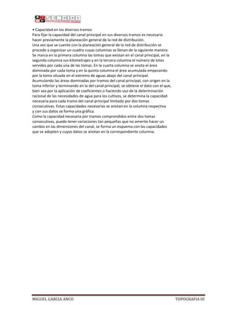 • Capacidad en los diversos tramos
Para fijar la capacidad del canal principal en sus diversos tramos es necesario
hacer previamente la planeación general de la red de distribución.
Una vez que se cuente con la planeación general de la red de distribución se
procede a organizar un cuadro cuyas columnas se llenan de la siguiente manera:
Se marca en la primera columna las tomas que existan en el canal principal, en la
segunda columna sus kilometrajes y en la tercera columna el número de lotes
servidos por cada una de las tomas. En la cuarta columna se anota el área
dominada por cada toma y en la quinta columna el área acumulada empezando
por la toma situada en el extremo de aguas abajo del canal principal.
Acumulando las áreas dominadas por tramos del canal principal, con origen en la
toma inferior y terminando en la del canal principal, se obtiene el dato con el que,
bien sea por la aplicación de coeficientes o haciendo uso de la determinación
racional de las necesidades de agua para los cultivos, se determina la capacidad
necesaria para cada tramo del canal principal limitado por dos tomas
consecutivas. Estas capacidades necesarias se anotan en la columna respectiva
y con sus datos se forma una gráfica.
Como la capacidad necesaria por tramos comprendidos entre dos tomas
consecutivas, puede tener variaciones tan pequeñas que no amerite hacer un
cambio en las dimensiones del canal, se forma un esquema con las capacidades
que se adopten y cuyos datos se anotan en la correspondiente columna.

MIGUEL GARCIA ANCO

TOPOGRAFIA III

 