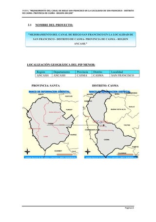 PERFIL "MEJORAMIENTO DEL CANAL DE RIEGO SAN FRANCISCO EN LA LOCALIDAD DE SAN FRANCISCO - DISTRITO
DE CASMA- PROVINCIA DE CASMA - REGION ANCASH”
Pagina13
2.1 NOMBRE DEL PROYECTO:
LOCALIZACIÓN GEOGRÁFICA DEL PIP MENOR:
Región Departamento Provincia Distrito Localidad
ANCASH ANCASH CASMA CASMA SAN FRANCISCO
PROVINCIA: SANTA DISTRITO: CASMA
"MEJORAMIENTO DEL CANAL DE RIEGO SAN FRANCISCO EN LA LOCALIDAD DE
SAN FRANCISCO - DISTRITO DE CASMA- PROVINCIA DE CASMA - REGION
ANCASH.”
 