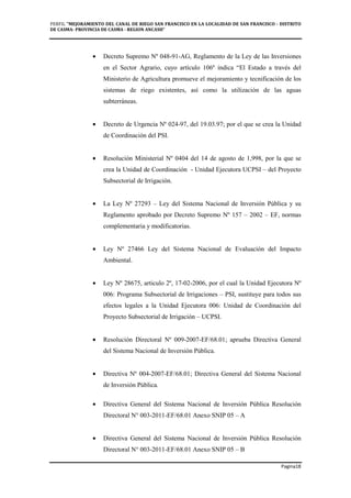 PERFIL "MEJORAMIENTO DEL CANAL DE RIEGO SAN FRANCISCO EN LA LOCALIDAD DE SAN FRANCISCO - DISTRITO
DE CASMA- PROVINCIA DE CASMA - REGION ANCASH”
Pagina18
• Decreto Supremo Nº 048-91-AG, Reglamento de la Ley de las Inversiones
en el Sector Agrario, cuyo artículo 106º indica “El Estado a través del
Ministerio de Agricultura promueve el mejoramiento y tecnificación de los
sistemas de riego existentes, así como la utilización de las aguas
subterráneas.
• Decreto de Urgencia Nº 024-97, del 19.03.97; por el que se crea la Unidad
de Coordinación del PSI.
• Resolución Ministerial Nº 0404 del 14 de agosto de 1,998, por la que se
crea la Unidad de Coordinación - Unidad Ejecutora UCPSI – del Proyecto
Subsectorial de Irrigación.
• La Ley Nº 27293 – Ley del Sistema Nacional de Inversión Pública y su
Reglamento aprobado por Decreto Supremo Nº 157 – 2002 – EF, normas
complementaria y modificatorias.
• Ley Nº 27466 Ley del Sistema Nacional de Evaluación del Impacto
Ambiental.
• Ley Nº 28675, articulo 2º, 17-02-2006, por el cual la Unidad Ejecutora Nº
006: Programa Subsectorial de Irrigaciones – PSI, sustituye para todos sus
efectos legales a la Unidad Ejecutora 006: Unidad de Coordinación del
Proyecto Subsectorial de Irrigación – UCPSI.
• Resolución Directoral Nº 009-2007-EF/68.01; aprueba Directiva General
del Sistema Nacional de Inversión Pública.
• Directiva Nº 004-2007-EF/68.01; Directiva General del Sistema Nacional
de Inversión Pública.
• Directiva General del Sistema Nacional de Inversión Pública Resolución
Directoral N° 003-2011-EF/68.01 Anexo SNIP 05 – A
• Directiva General del Sistema Nacional de Inversión Pública Resolución
Directoral N° 003-2011-EF/68.01 Anexo SNIP 05 – B
 